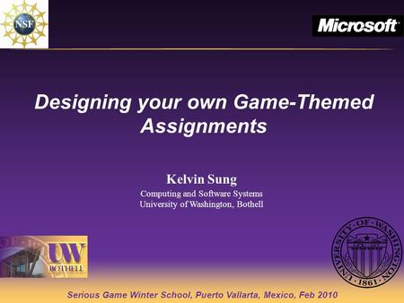 Serious Game Winter School, Puerto Vallarta, Mexico, Feb 2010 Designing your own Game-Themed Assignments Kelvin Sung Computing and Software Systems University.