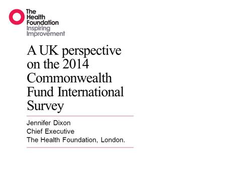 A UK perspective on the 2014 Commonwealth Fund International Survey Jennifer Dixon Chief Executive The Health Foundation, London.