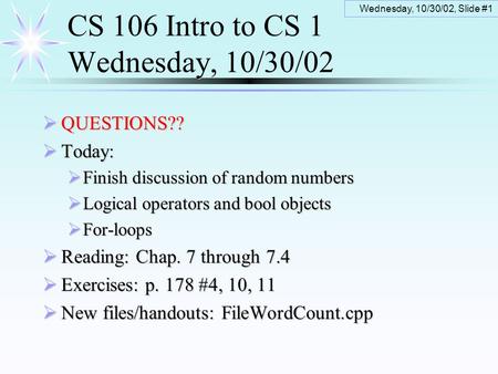 Wednesday, 10/30/02, Slide #1 CS 106 Intro to CS 1 Wednesday, 10/30/02  QUESTIONS??  Today:  Finish discussion of random numbers  Logical operators.