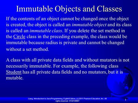 Liang, Introduction to Java Programming, Eighth Edition, (c) 2011 Pearson Education, Inc. All rights reserved. 0132130807 1 Immutable Objects and Classes.