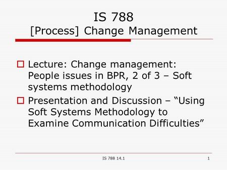 IS 788 14.11 IS 788 [Process] Change Management  Lecture: Change management: People issues in BPR, 2 of 3 – Soft systems methodology  Presentation and.