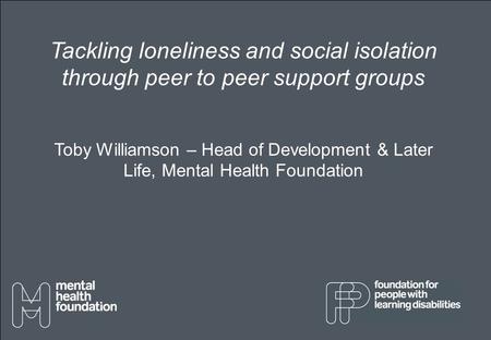 Tackling loneliness and social isolation through peer to peer support groups Toby Williamson – Head of Development & Later Life, Mental Health Foundation.