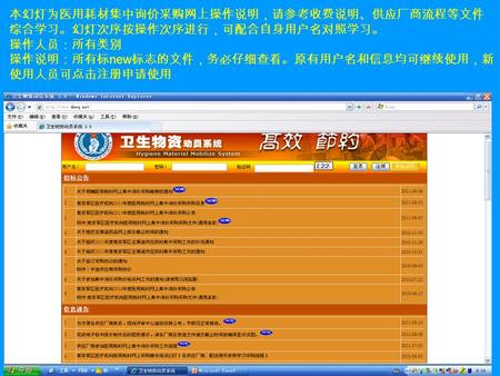 本幻灯为医用耗材集中询价采购网上操作说明，请参考收费说明、供应厂商流程等文件 综合学习。幻灯次序按操作次序进行，可配合自身用户名对照学习。 操作人员：所有类别 操作说明：所有标 new 标志的文件，务必仔细查看。原有用户名和信息均可继续使用，新 使用人员可点击注册申请使用.