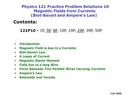 Physics 121 Practice Problem Solutions 10 Magnetic Fields from Currents (Biot-Savart and Ampere’s Law) Contents: 121P10 - 1P, 5P, 8P, 10P, 19P, 29P,