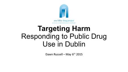 Targeting Harm Responding to Public Drug Use in Dublin Dawn Russell – May 6 th 2015.