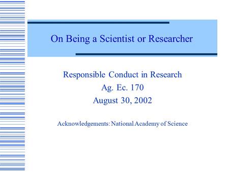 On Being a Scientist or Researcher Responsible Conduct in Research Ag. Ec. 170 August 30, 2002 Acknowledgements: National Academy of Science.