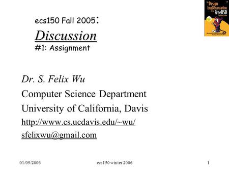 01/09/2006ecs150 winter 20061 Discussion ecs150 Fall 2005 : Discussion #1: Assignment Dr. S. Felix Wu Computer Science Department University of California,