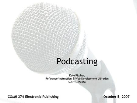 Podcasting Kate Pitcher, Reference/Instruction & Web Development Librarian SUNY Geneseo COMN 274 Electronic PublishingOctober 5, 2007.