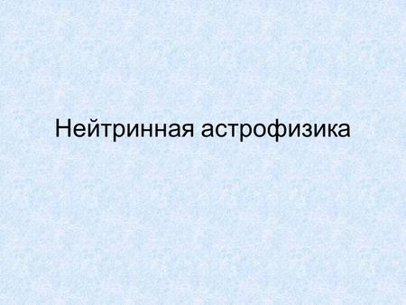 Нейтринная астрофизика. Нейтрино Гипотеза Паули в 1930 β + :р→n +е + +v e Зарегистрированы в 1953 (Рейнс, Коуэнн) Большая проникающая способность Сечения.