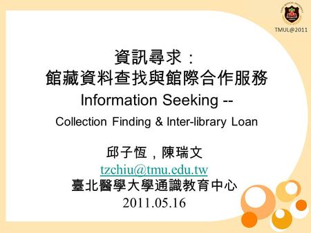 資訊尋求： 館藏資料查找與館際合作服務 Information Seeking -- Collection Finding & Inter-library Loan 邱子恆，陳瑞文 臺北醫學大學通識教育中心 2011.05.16.