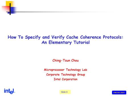 Slide 0 FMCAD 2004 How To Specify and Verify Cache Coherence Protocols: An Elementary Tutorial Ching-Tsun Chou Microprocessor Technology Lab Corporate.