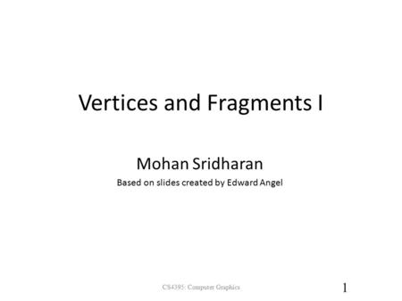 Vertices and Fragments I CS4395: Computer Graphics 1 Mohan Sridharan Based on slides created by Edward Angel.