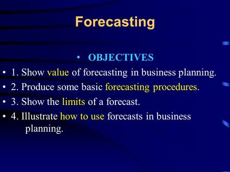 Forecasting OBJECTIVES 1. Show value of forecasting in business planning. 2. Produce some basic forecasting procedures. 3. Show the limits of a forecast.