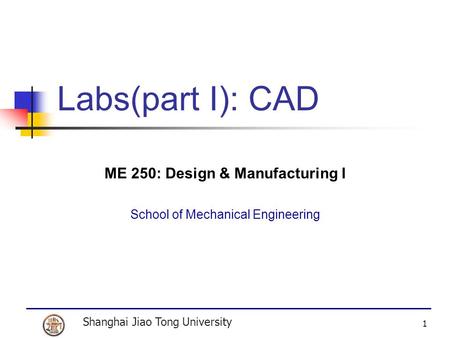 Shanghai Jiao Tong University 1 Labs(part I): CAD ME 250: Design & Manufacturing I School of Mechanical Engineering.