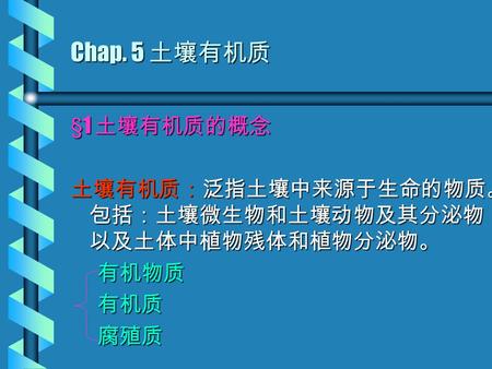 Chap. 5 土壤有机质 §1 土壤有机质的概念 土壤有机质：泛指土壤中来源于生命的物质。 包括：土壤微生物和土壤动物及其分泌物 以及土体中植物残体和植物分泌物。 有机物质 有机物质 有机质 有机质 腐殖质 腐殖质.