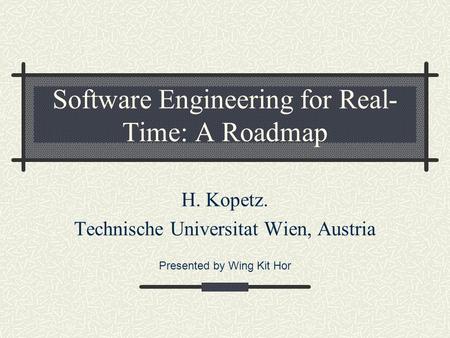 Software Engineering for Real- Time: A Roadmap H. Kopetz. Technische Universitat Wien, Austria Presented by Wing Kit Hor.