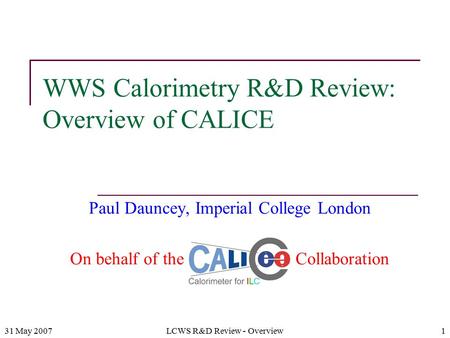 31 May 2007LCWS R&D Review - Overview1 WWS Calorimetry R&D Review: Overview of CALICE Paul Dauncey, Imperial College London On behalf of the CALICE Collaboration.