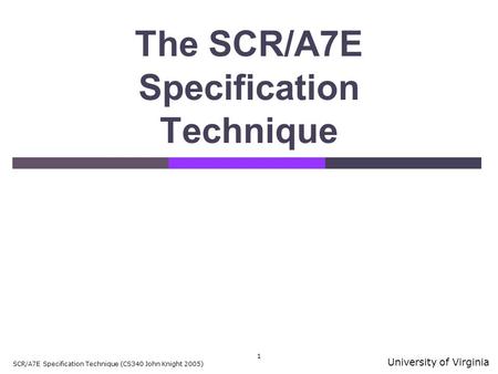 University of Virginia SCR/A7E Specification Technique (CS340 John Knight 2005) 1 The SCR/A7E Specification Technique.