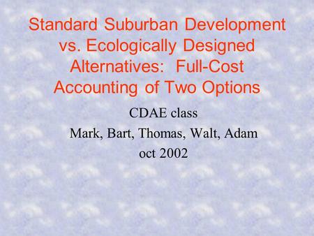 Standard Suburban Development vs. Ecologically Designed Alternatives: Full-Cost Accounting of Two Options CDAE class Mark, Bart, Thomas, Walt, Adam oct.