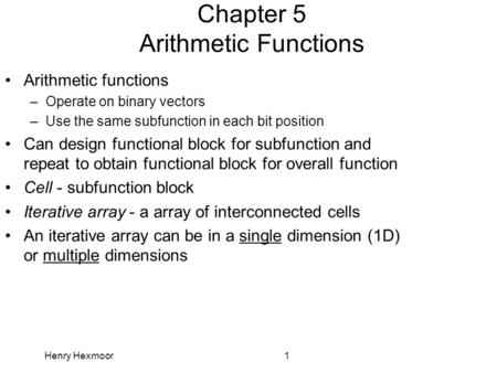 Henry Hexmoor1 Chapter 5 Arithmetic Functions Arithmetic functions –Operate on binary vectors –Use the same subfunction in each bit position Can design.