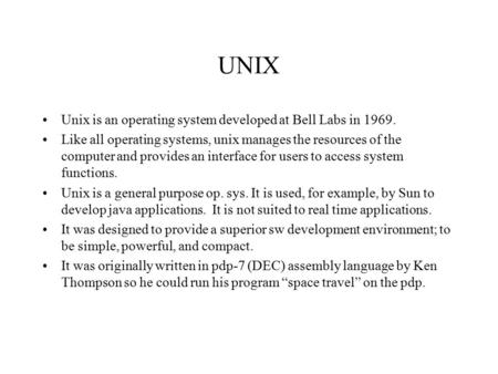 UNIX Unix is an operating system developed at Bell Labs in 1969. Like all operating systems, unix manages the resources of the computer and provides an.