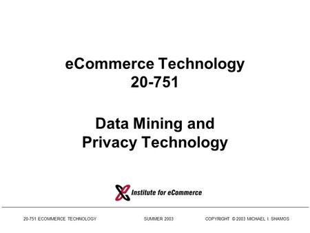 20-751 ECOMMERCE TECHNOLOGY SUMMER 2003 COPYRIGHT © 2003 MICHAEL I. SHAMOS eCommerce Technology 20-751 Data Mining and Privacy Technology.