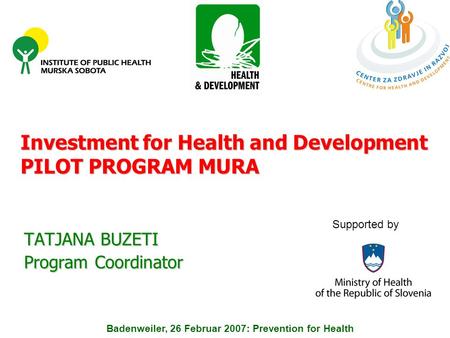 Investment for Health and Development PILOT PROGRAM MURA TATJANA BUZETI Program Coordinator Badenweiler, 26 Februar 2007: Prevention for Health Supported.