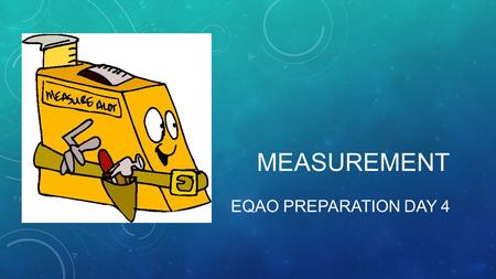 MEASUREMENT EQAO PREPARATION DAY 4. WHAT TYPES OF THINGS DO WE MEASURE? Distance, length Perimeter Area Volume Capacity.