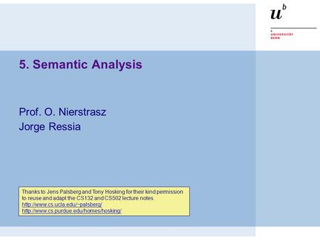 5. Semantic Analysis Prof. O. Nierstrasz Jorge Ressia Thanks to Jens Palsberg and Tony Hosking for their kind permission to reuse and adapt the CS132 and.