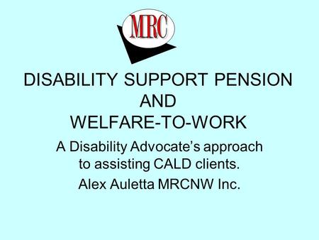 DISABILITY SUPPORT PENSION AND WELFARE-TO-WORK A Disability Advocate’s approach to assisting CALD clients. Alex Auletta MRCNW Inc. North West Region Inc.