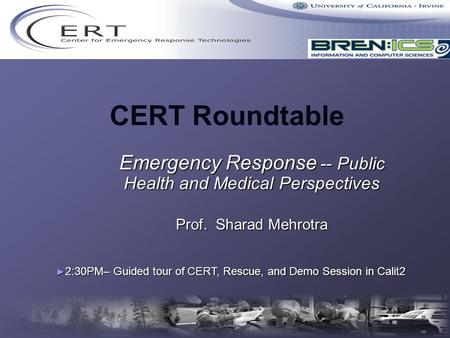 CERT Roundtable Emergency Response -- Public Health and Medical Perspectives Prof. Sharad Mehrotra ► 2:30PM– Guided tour of CERT, Rescue, and Demo Session.