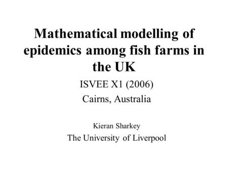 Mathematical modelling of epidemics among fish farms in the UK ISVEE X1 (2006) Cairns, Australia Kieran Sharkey The University of Liverpool.