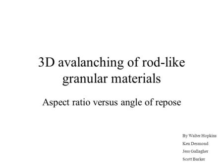 3D avalanching of rod-like granular materials Aspect ratio versus angle of repose By Walter Hopkins Ken Desmond Jess Gallagher Scott Barker.