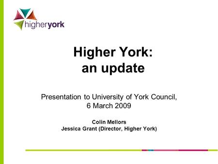 Higher York: an update Presentation to University of York Council, 6 March 2009 Colin Mellors Jessica Grant (Director, Higher York)