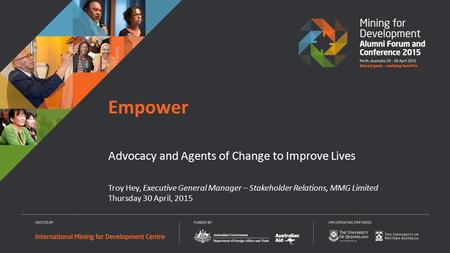 Troy Hey, Executive General Manager – Stakeholder Relations, MMG Limited Thursday 30 April, 2015 Empower Advocacy and Agents of Change to Improve Lives.