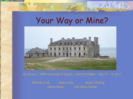 Your Way or Mine? By Group 2 – NEH Crossroads of Empire – Old Fort Niagara – July 10 – 15, 2011 Deborah CookKaren LeslieJacqui Schilling Marcia BindaJudy.