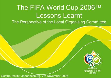 The FIFA World Cup 2006™ Lessons Learnt The Perspective of the Local Organising Committee Goethe-Institut Johannesburg, 7th November 2006.