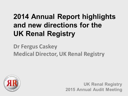 2014 Annual Report highlights and new directions for the UK Renal Registry UK Renal Registry 2015 Annual Audit Meeting Dr Fergus Caskey Medical Director,