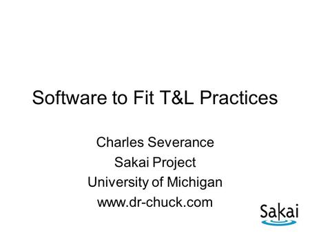 Software to Fit T&L Practices Charles Severance Sakai Project University of Michigan www.dr-chuck.com.