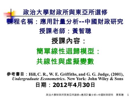 1 政治大學財政所與東亞所選修 -- 應用計量分析 -- 中國財政研究 黃智聰 政治大學財政所與東亞所選修 課程名稱：應用計量分析 -- 中國財政研究 授課老師：黃智聰 授課內容： 簡單線性迴歸模型： 共線性與虛擬變數 參考書目： Hill, C. R., W. E. Griffiths, and G.