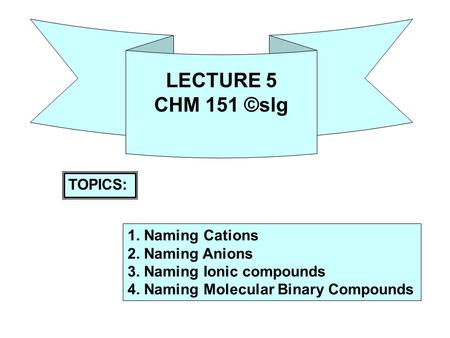 LECTURE 5 CHM 151 ©slg TOPICS: 1. Naming Cations 2. Naming Anions 3. Naming Ionic compounds 4. Naming Molecular Binary Compounds.