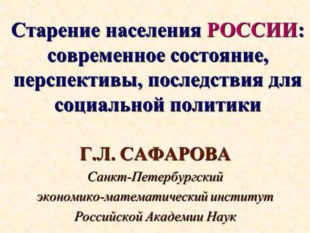 Старение населения РОССИИ: современное состояние, перспективы, последствия для социальной политики Г.Л. САФАРОВА Санкт-Петербургский экономико-математический.