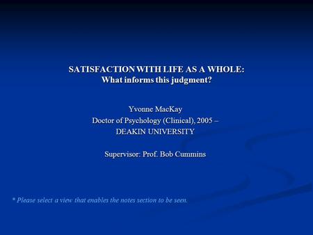 SATISFACTION WITH LIFE AS A WHOLE: What informs this judgment? Yvonne MacKay Doctor of Psychology (Clinical), 2005 – DEAKIN UNIVERSITY Supervisor: Prof.