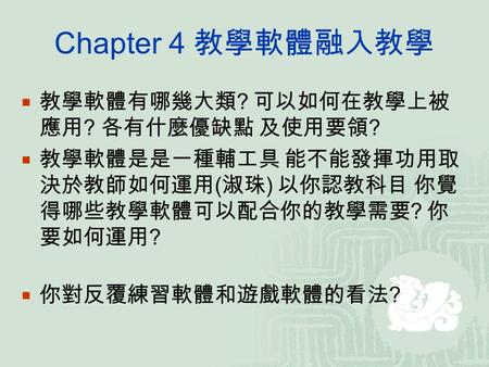 Chapter 4 教學軟體融入教學  教學軟體有哪幾大類 ? 可以如何在教學上被 應用 ? 各有什麼優缺點 及使用要領 ?  教學軟體是是一種輔工具 能不能發揮功用取 決於教師如何運用 ( 淑珠 ) 以你認教科目 你覺 得哪些教學軟體可以配合你的教學需要 ? 你 要如何運用 ?  你對反覆練習軟體和遊戲軟體的看法.