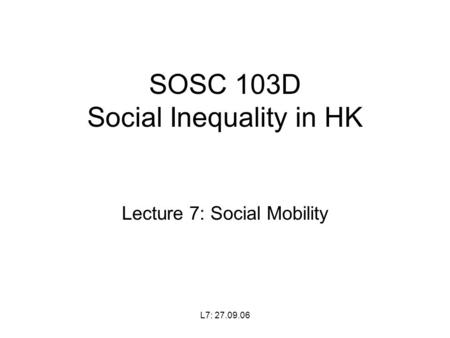 L7: 27.09.06 SOSC 103D Social Inequality in HK Lecture 7: Social Mobility.