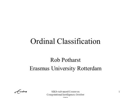 SIKS-Advanced Course on Computational Intelligence, October 2001 1 Ordinal Classification Rob Potharst Erasmus University Rotterdam.