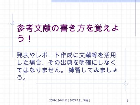 2004-12-6 作成（ 2005.7.11. 改編） 1 参考文献の書き方を覚えよ う！ 発表やレポート作成に文献等を活用 した場合、その出典を明確にしなく てはなりません。 練習してみましょ う。