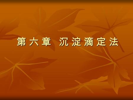 第 六 章 沉 淀 滴 定 法. 第 一 节 沉 淀 滴 定 法 概 述 利用沉淀反应进行滴定分析的方法称为沉淀滴 定法。适合沉淀滴定法的沉淀反应必须具备下列 条件： 利用沉淀反应进行滴定分析的方法称为沉淀滴 定法。适合沉淀滴定法的沉淀反应必须具备下列 条件： 1 ．反应能定量地完成，沉淀的溶解度要小。