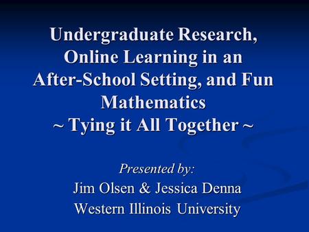 Undergraduate Research, Online Learning in an After-School Setting, and Fun Mathematics ~ Tying it All Together ~ Presented by: Jim Olsen & Jessica Denna.