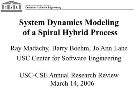 University of Southern California Center for Software Engineering CSE USC System Dynamics Modeling of a Spiral Hybrid Process Ray Madachy, Barry Boehm,